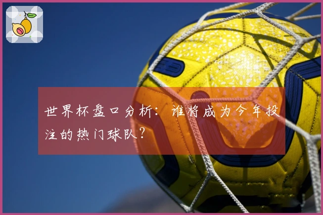 世界杯盘口分析：谁将成为今年投注的热门球队？